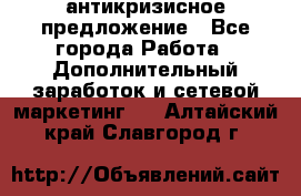 антикризисное предложение - Все города Работа » Дополнительный заработок и сетевой маркетинг   . Алтайский край,Славгород г.